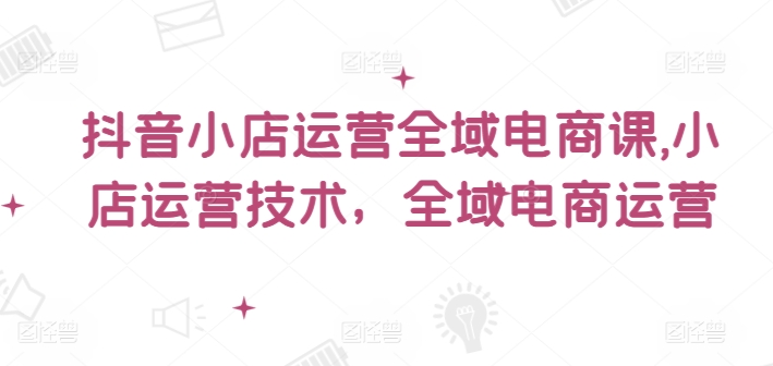 抖音小店运营全域电商课，​小店运营技术，全域电商运营-悟空云赚AI