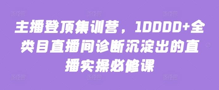 主播登顶集训营，10000+全类目直播间诊断沉淀出的直播实操必修课-悟空云赚AI