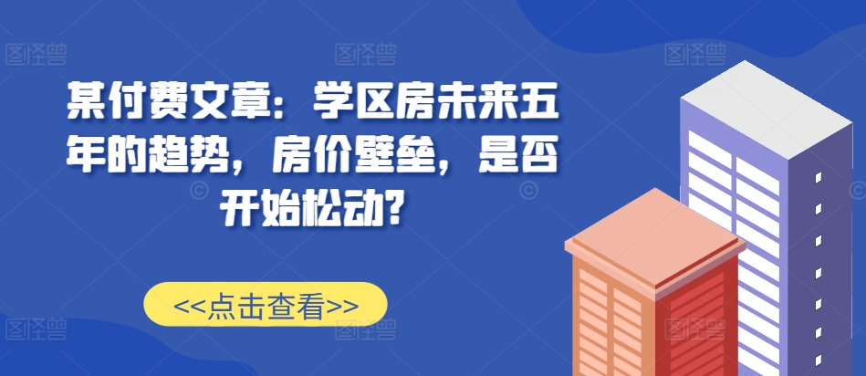 某付费文章：学区房未来五年的趋势，房价壁垒，是否开始松动?-悟空云赚AI