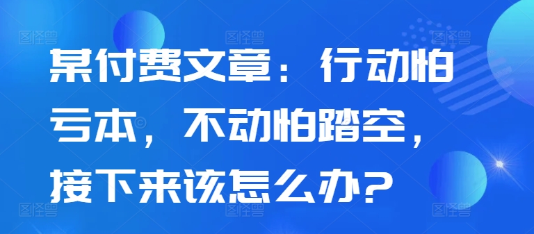 某付费文章：行动怕亏本，不动怕踏空，接下来该怎么办?-悟空云赚AI