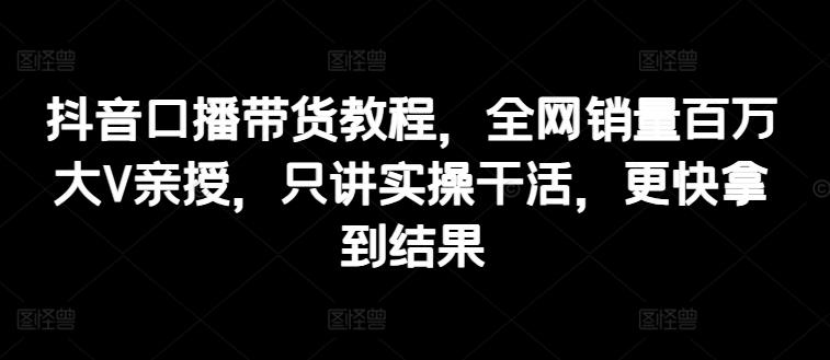 抖音口播带货教程，全网销量百万大V亲授，只讲实操干活，更快拿到结果-悟空云赚AI