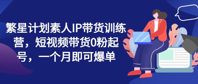 繁星计划素人IP带货训练营，短视频带货0粉起号，一个月即可爆单-悟空云赚AI