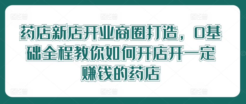 药店新店开业商圈打造，0基础全程教你如何开店开一定赚钱的药店-悟空云赚AI