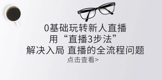 零基础玩转新人直播：用“直播3步法”解决入局 直播全流程问题-悟空云赚AI