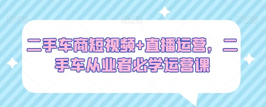 二手车商短视频+直播运营，二手车从业者必学运营课-悟空云赚AI