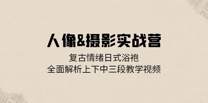 人像&摄影实战营：复古情绪日式浴袍，全面解析上下中三段教学视频-悟空云赚AI