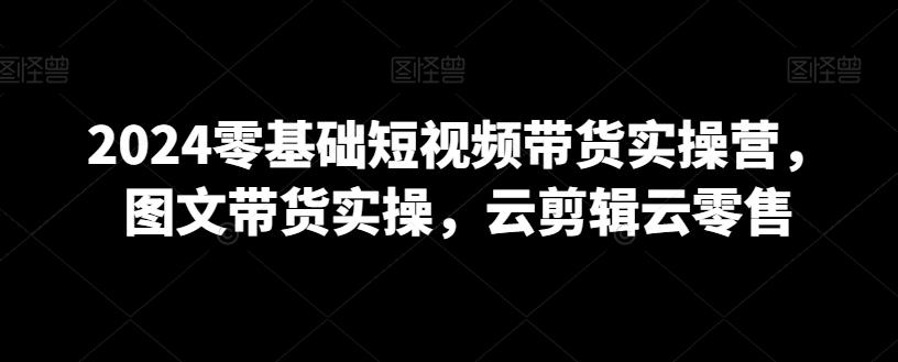 2024零基础短视频带货实操营，图文带货实操，云剪辑云零售-悟空云赚AI