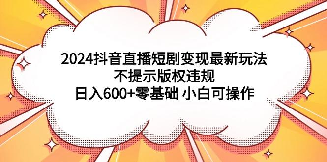 (9305期)2024抖音直播短剧变现最新玩法，不提示版权违规 日入600+零基础 小白可操作-悟空云赚AI