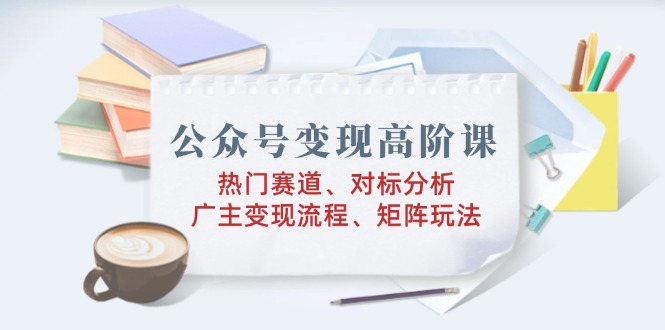 公众号变现高阶课：热门赛道、对标分析、广告主变现流程、矩阵玩法-悟空云赚AI