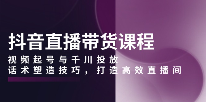 抖音直播带货课程，视频起号与千川投放，话术塑造技巧，打造高效直播间-悟空云赚AI