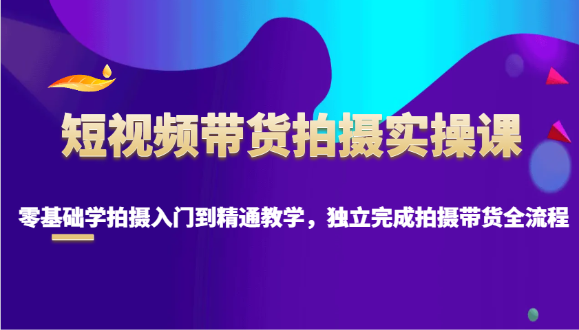 短视频带货拍摄实操课，零基础学拍摄入门到精通教学，独立完成拍摄带货全流程-悟空云赚AI