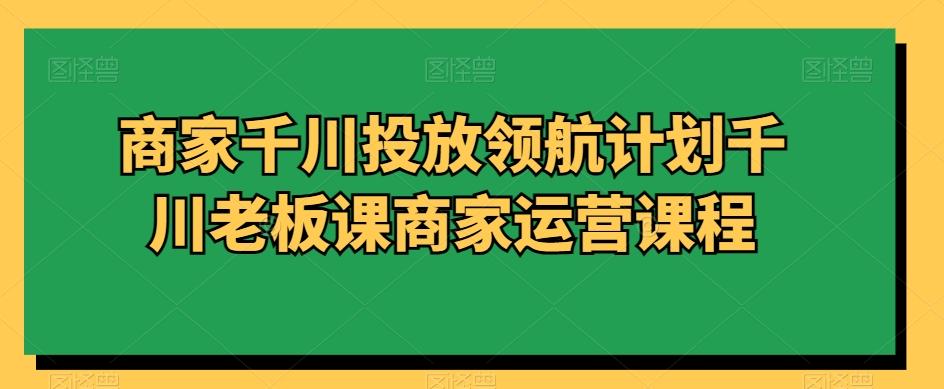 商家千川投放领航计划千川老板课商家运营课程-悟空云赚AI